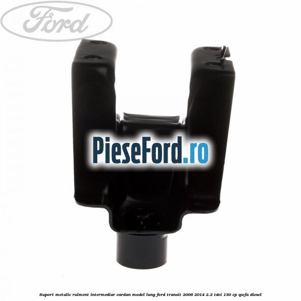 Suport metalic rulment intermediar cardan model lung Ford Transit 2006-2014 2.2 TDCi 130 cp Suport metalic rulment intermediar cardan model lung Ford Transit 2006-2014 2.2 TDCi 130 cp QWFA diesel