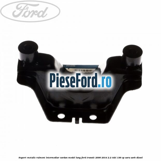 Suport metalic rulment intermediar cardan model lung Ford Transit 2006-2014 2.2 TDCi 136 cp USRA, USRB diesel
