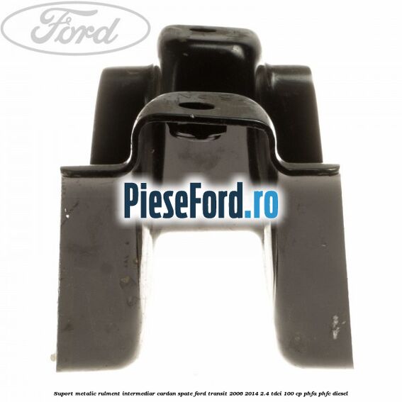 Suport metalic rulment intermediar cardan spate Ford Transit 2006-2014 2.4 TDCi 100 cp Suport metalic rulment intermediar cardan spate Ford Transit 2006-2014 2.4 TDCi 100 cp PHFA, PHFC diesel