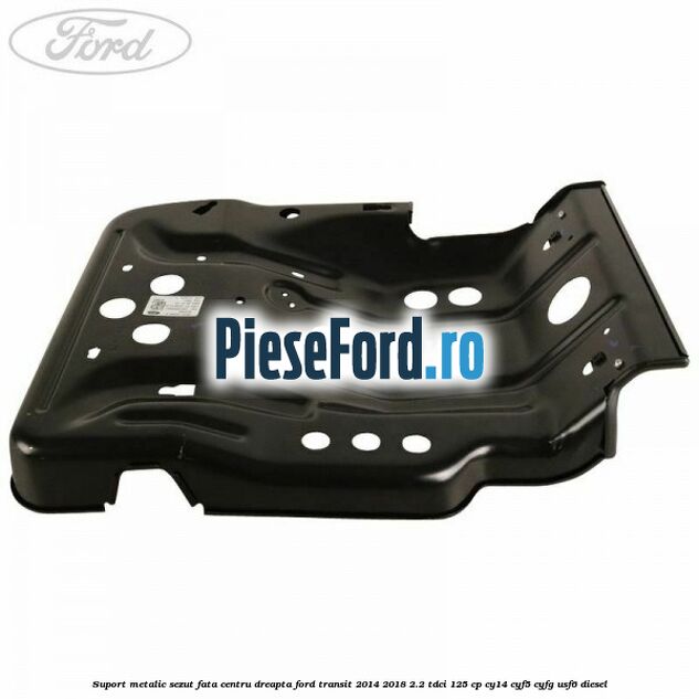Suport metalic sezut fata centru dreapta Ford Transit 2014-2018 2.2 TDCi 125 cp CY14, CYF5, CYFG, USF6 diesel