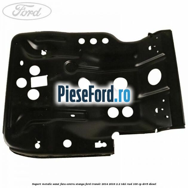 Suport metalic sezut fata centru stanga Ford Transit 2014-2018 2.2 TDCi RWD 100 cp DRR5 diesel