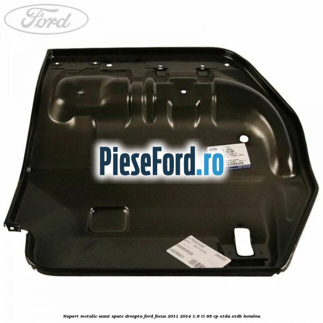 Suport metalic sezut spate dreapta Ford Focus 2011-2014 1.6 Ti 85 cp XTDA, XTDB benzina