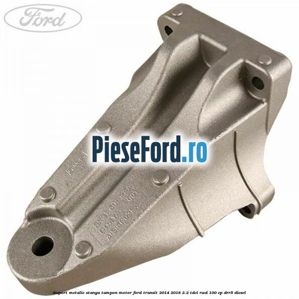 Suport metalic stanga tampon motor Ford Transit 2014-2018 2.2 TDCi RWD 100 cp DRR5 diesel