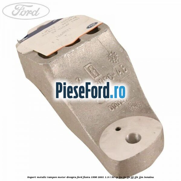 Suport metalic tampon motor dreapta Ford Fiesta 1996-2001 1.3 i 50 cp JJA, JJC, JJE, JJJ, JJK, JJM benzina