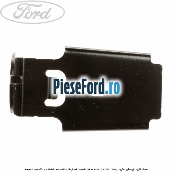 Suport metalic vas lichid servodirectie Ford Transit 2006-2014 2.2 TDCi 125 cp Suport metalic vas lichid servodirectie Ford Transit 2006-2014 2.2 TDCi 125 cp CYFA, CYFB, CYFC, CYFD diesel