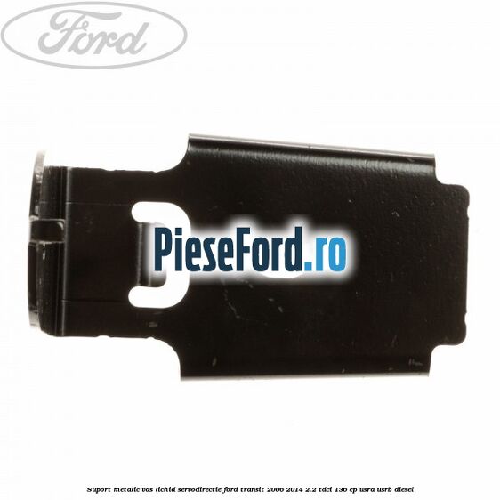 Suport metalic vas lichid servodirectie Ford Transit 2006-2014 2.2 TDCi 136 cp USRA, USRB diesel