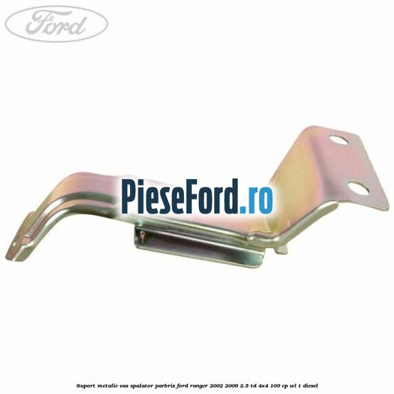 Suport metalic vas spalator parbriz Ford Ranger 2002-2006 2.5 TD 4x4 109 cp WL-T diesel