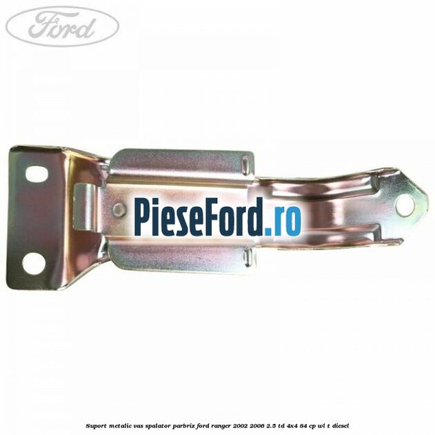 Suport metalic vas spalator parbriz Ford Ranger 2002-2006 2.5 TD 4x4 84 cp WL-T diesel
