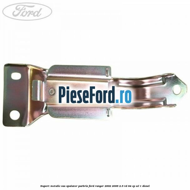 Suport metalic vas spalator parbriz Ford Ranger 2002-2006 2.5 TD 84 cp WL-T diesel
