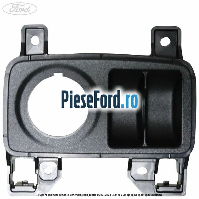 Suport monezi consola centrala Ford Focus 2011-2014 1.6 Ti 105 cp Suport monezi consola centrala Ford Focus 2011-2014 1.6 Ti 105 cp IQDA, IQDB, IQDC benzina