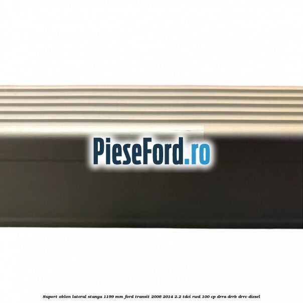Suport oblon lateral stanga 1199 mm Ford Transit 2006-2014 2.2 TDCi RWD 100 cp DRRA, DRRB, DRRC diesel