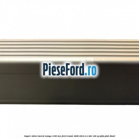 Suport oblon lateral stanga 1199 mm Ford Transit 2006-2014 2.4 TDCi 100 cp Suport oblon lateral stanga 1199 mm Ford Transit 2006-2014 2.4 TDCi 100 cp PHFA, PHFC diesel