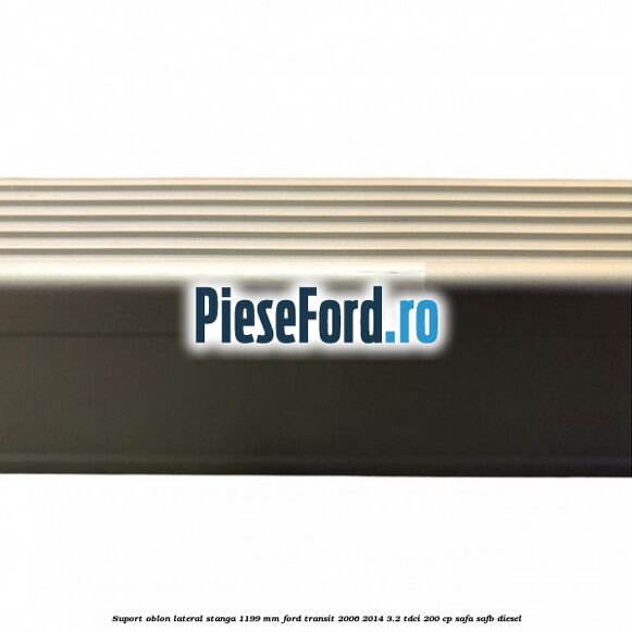 Suport oblon lateral stanga 1199 mm Ford Transit 2006-2014 3.2 TDCi 200 cp SAFA, SAFB diesel