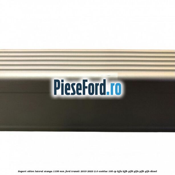 Suport oblon lateral stanga 1199 mm Ford Transit 2019-2023 2.0 EcoBlue 105 cp BJFA, BJFB, YLF6, YLFA, YLFB, YLFS diesel