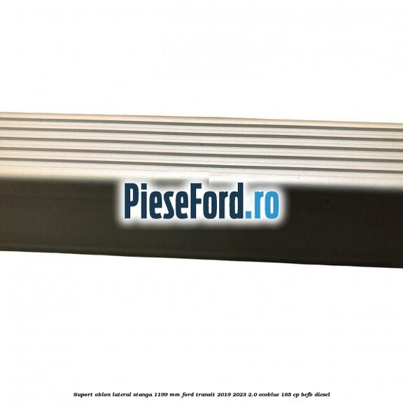 Suport oblon lateral stanga 1199 mm Ford Transit 2019-2023 2.0 EcoBlue 185 cp BCFB diesel
