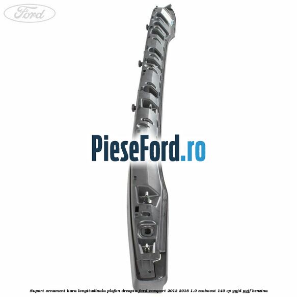 Suport ornament bara longitudinala plafon dreapta Ford EcoSport 2013-2018 1.0 EcoBoost 140 cp YYJD, YYJF benzina