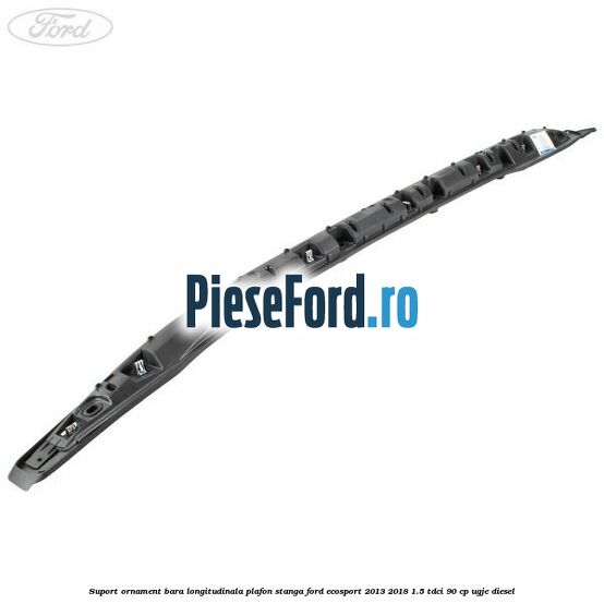 Suport ornament bara longitudinala plafon stanga Ford EcoSport 2013-2018 1.5 TDCi 90 cp UGJE diesel
