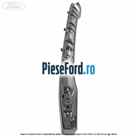 Suport ornament bara longitudinala plafon stanga Ford EcoSport 2013-2018 1.5 TDCi 90 cp Suport ornament bara longitudinala plafon stanga Ford EcoSport 2013-2018 1.5 TDCi 90 cp UGJE diesel