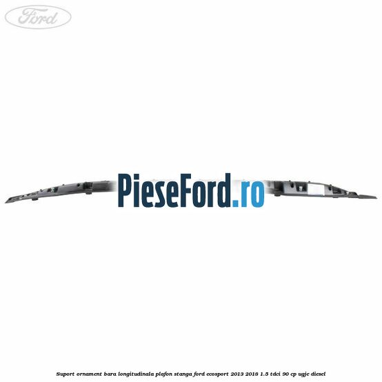 Suport ornament bara longitudinala plafon stanga Ford EcoSport 2013-2018 1.5 TDCi 90 cp Suport ornament bara longitudinala plafon stanga Ford EcoSport 2013-2018 1.5 TDCi 90 cp UGJE diesel