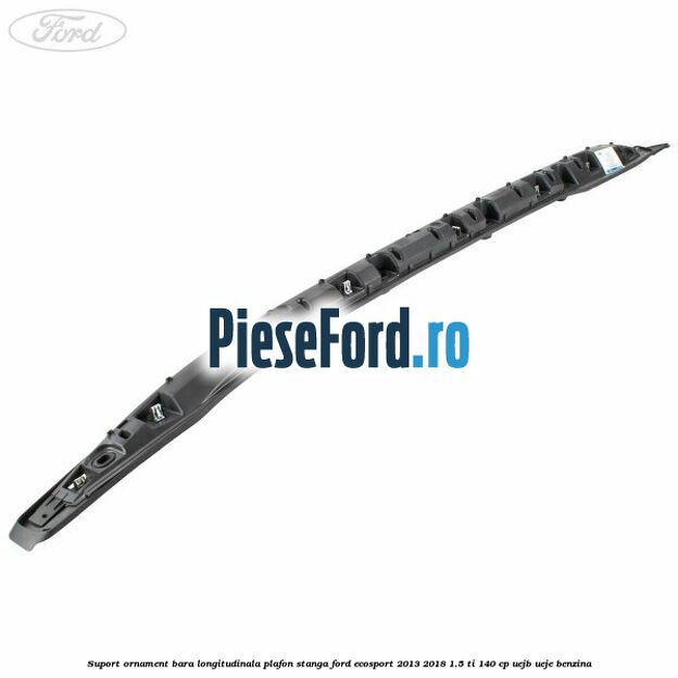 Suport ornament bara longitudinala plafon stanga Ford EcoSport 2013-2018 1.5 Ti 140 cp Suport ornament bara longitudinala plafon stanga Ford EcoSport 2013-2018 1.5 Ti 140 cp UEJB, UEJE benzina