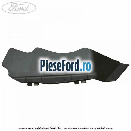 Suport ornament parbriz dreapta interior Ford C-Max 2011-2015 1.6 EcoBoost 150 cp JQDA, JQDB benzina
