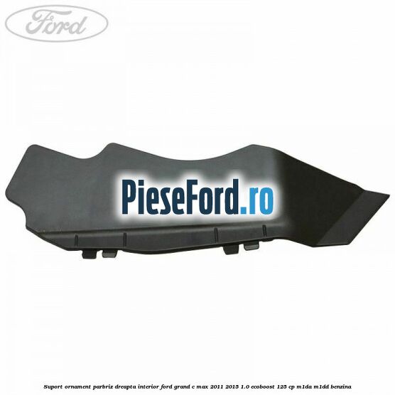 Suport ornament parbriz dreapta interior Ford Grand C-Max 2011-2015 1.0 EcoBoost 125 cp Suport ornament parbriz dreapta interior Ford Grand C-Max 2011-2015 1.0 EcoBoost 125 cp M1DA, M1DD benzina
