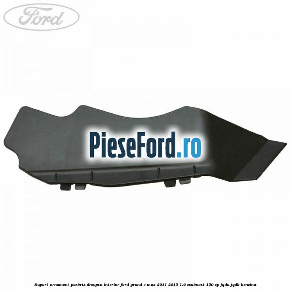 Suport ornament parbriz dreapta interior Ford Grand C-Max 2011-2015 1.6 EcoBoost 150 cp JQDA, JQDB benzina