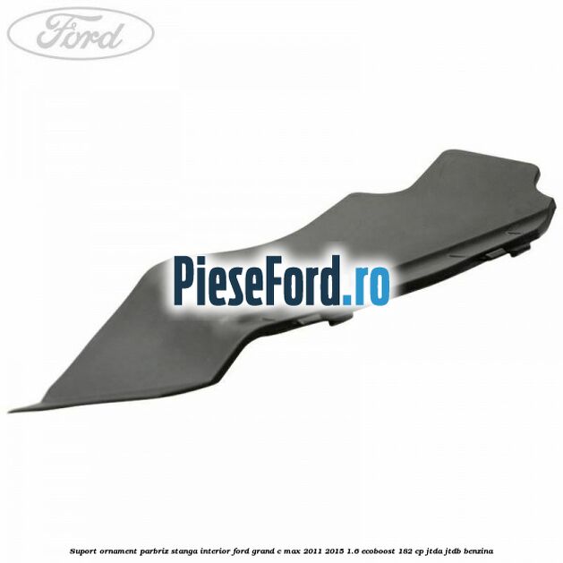 Suport ornament parbriz stanga interior Ford Grand C-Max 2011-2015 1.6 EcoBoost 182 cp JTDA, JTDB benzina