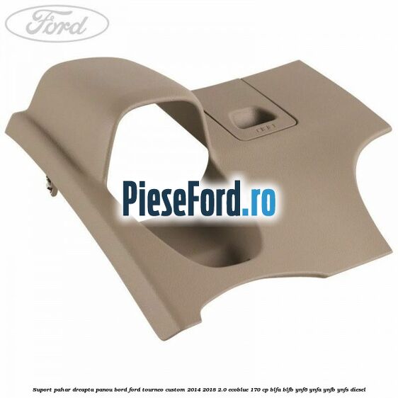 Suport pahar dreapta panou bord Ford Tourneo Custom 2014-2018 2.0 EcoBlue 170 cp BLFA, BLFB, YNF6, YNFA, YNFB, YNFS diesel