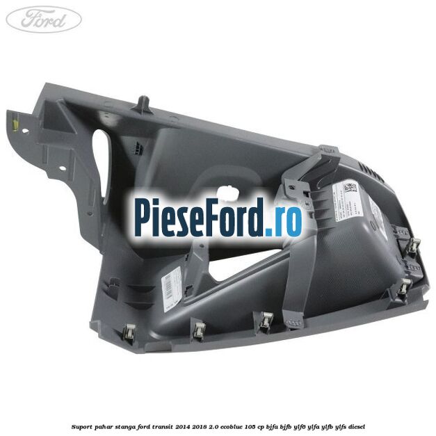 Suport pahar stanga Ford Transit 2014-2018 2.0 EcoBlue 105 cp BJFA, BJFB, YLF6, YLFA, YLFB, YLFS diesel