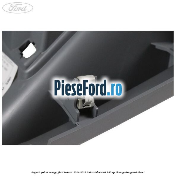 Suport pahar stanga Ford Transit 2014-2018 2.0 EcoBlue RWD 130 cp BKRA, YMHA, YMR6 diesel