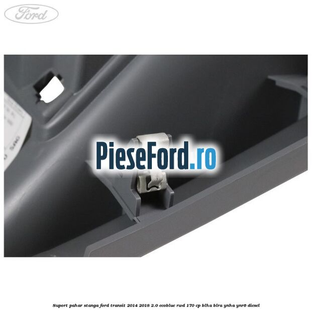 Suport pahar stanga Ford Transit 2014-2018 2.0 EcoBlue RWD 170 cp BLHA, BLRA, YNHA, YNR6 diesel