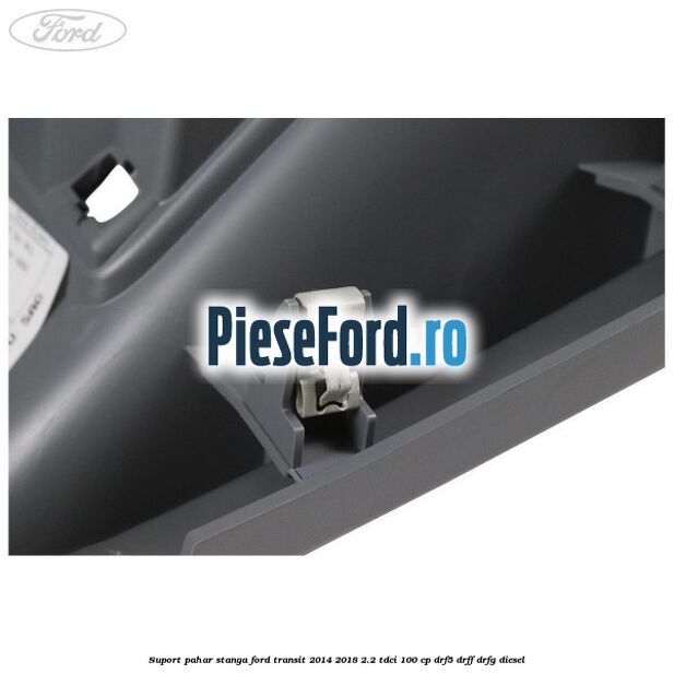 Suport pahar stanga Ford Transit 2014-2018 2.2 TDCi 100 cp DRF5, DRFF, DRFG diesel