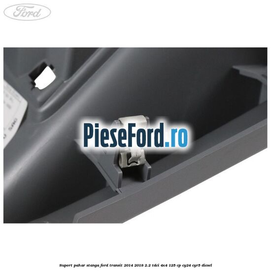 Suport pahar stanga Ford Transit 2014-2018 2.2 TDCi 4x4 125 cp CY24, CYR5 diesel