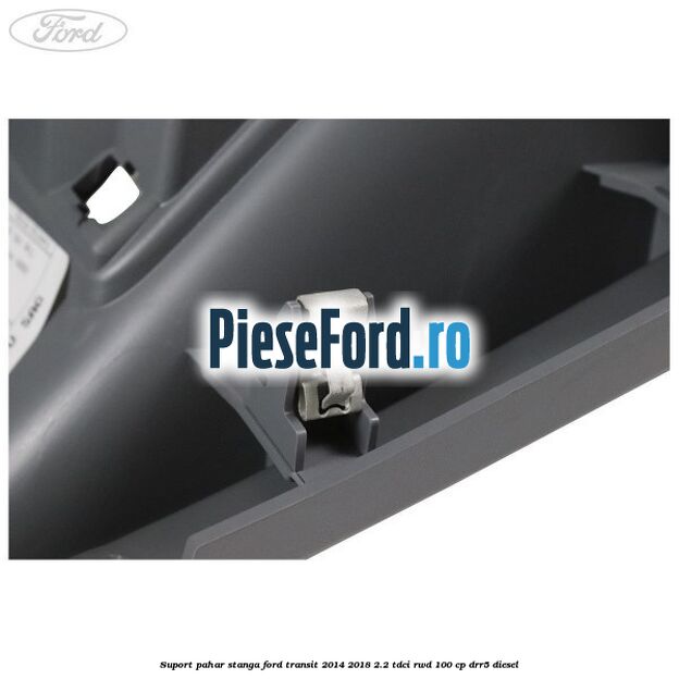 Suport pahar stanga Ford Transit 2014-2018 2.2 TDCi RWD 100 cp DRR5 diesel