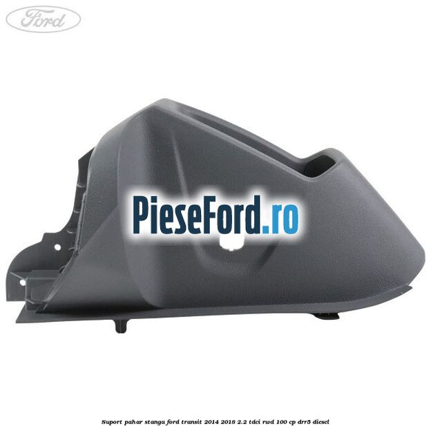 Suport pahar stanga Ford Transit 2014-2018 2.2 TDCi RWD 100 cp DRR5 diesel