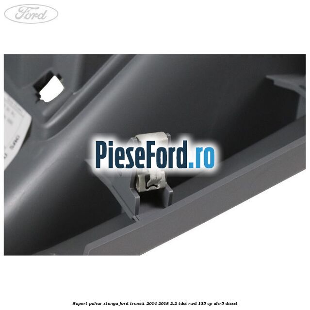 Suport pahar stanga Ford Transit 2014-2018 2.2 TDCi RWD 135 cp UHR5 diesel