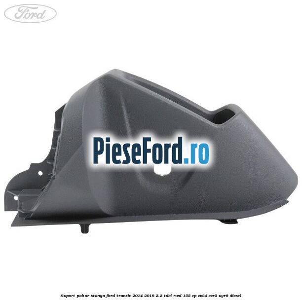 Suport pahar stanga Ford Transit 2014-2018 2.2 TDCi RWD 155 cp CV24, CVR5, UYR6 diesel