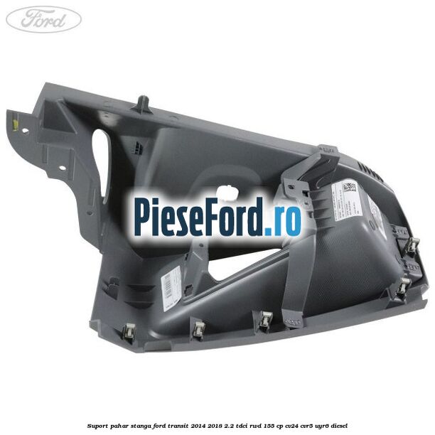 Suport pahar stanga Ford Transit 2014-2018 2.2 TDCi RWD 155 cp CV24, CVR5, UYR6 diesel