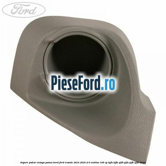 Suport pahar stanga panou bord Ford Transit 2014-2018 2.0 EcoBlue 105 cp BJFA, BJFB, YLF6, YLFA, YLFB, YLFS diesel