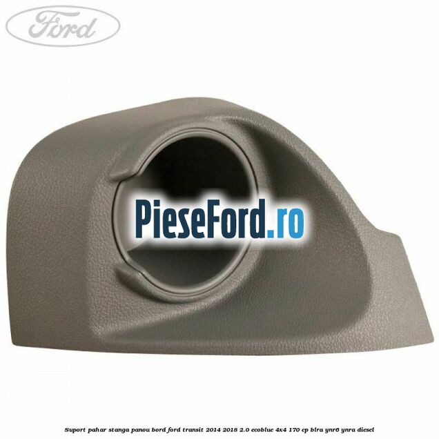 Suport pahar stanga panou bord Ford Transit 2014-2018 2.0 EcoBlue 4x4 170 cp BLRA, YNR6, YNRA diesel
