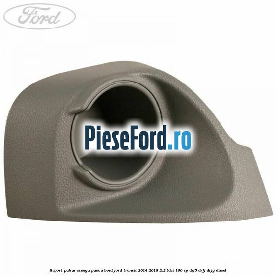 Suport pahar stanga panou bord Ford Transit 2014-2018 2.2 TDCi 100 cp DRF5, DRFF, DRFG diesel