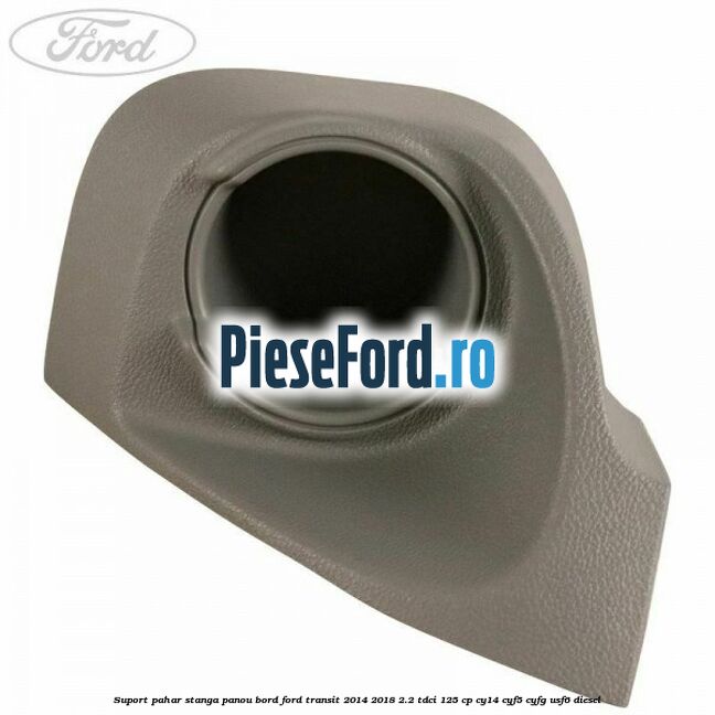 Suport pahar stanga panou bord Ford Transit 2014-2018 2.2 TDCi 125 cp CY14, CYF5, CYFG, USF6 diesel