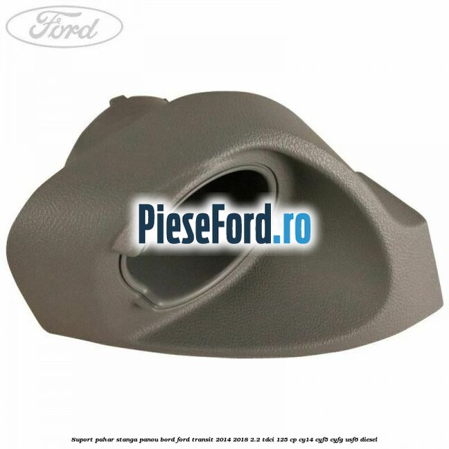 Suport pahar stanga panou bord Ford Transit 2014-2018 2.2 TDCi 125 cp CY14, CYF5, CYFG, USF6 diesel