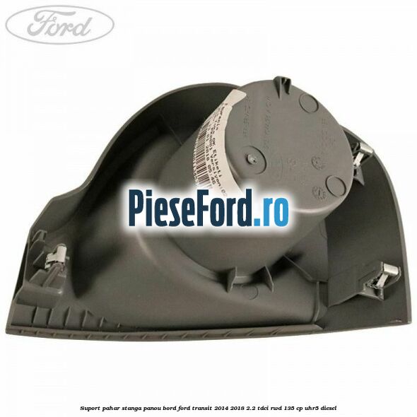 Suport pahar stanga panou bord Ford Transit 2014-2018 2.2 TDCi RWD 135 cp UHR5 diesel