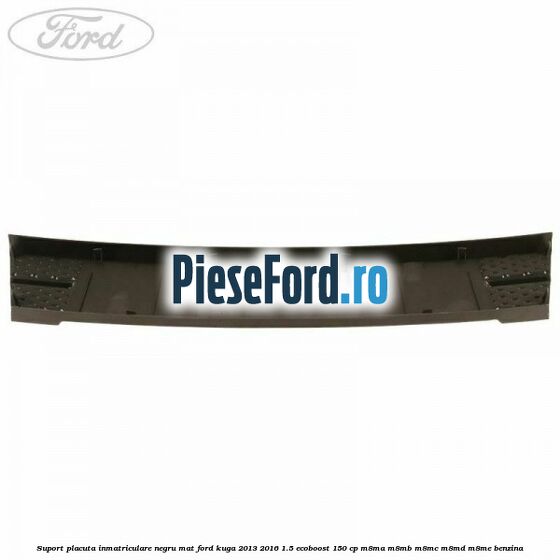Suport placuta inmatriculare negru mat Ford Kuga 2013-2016 1.5 EcoBoost 150 cp M8MA, M8MB, M8MC, M8MD, M8ME benzina