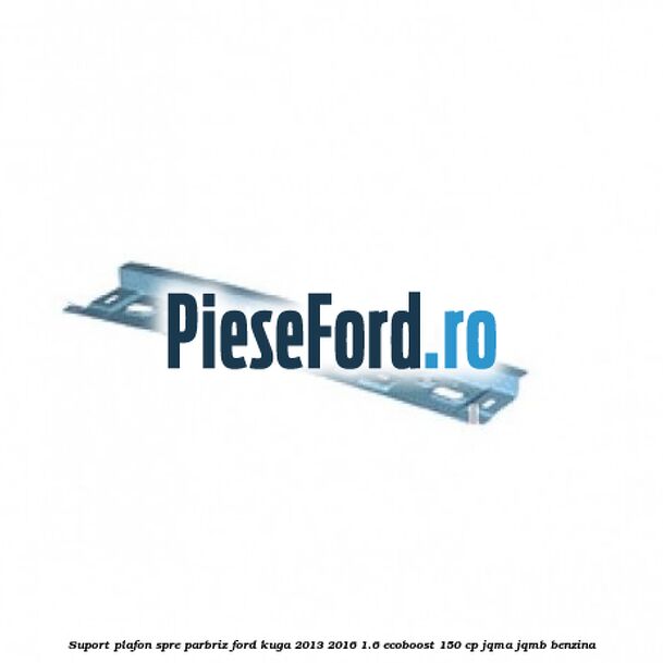 Suport plafon spre parbriz Ford Kuga 2013-2016 1.6 EcoBoost 150 cp JQMA, JQMB benzina