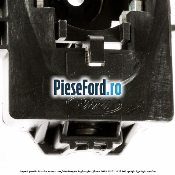 Suport plastic interior maner usa fata dreapta keyless Ford Fiesta 2013-2017 1.6 Ti 105 cp IQJA, IQJC, IQJE benzina