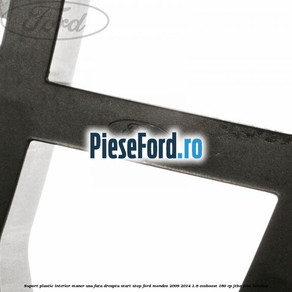 Suport plastic interior maner usa fata dreapta start stop Ford Mondeo 2008-2014 1.6 EcoBoost 160 cp JTBA, JTBB benzina