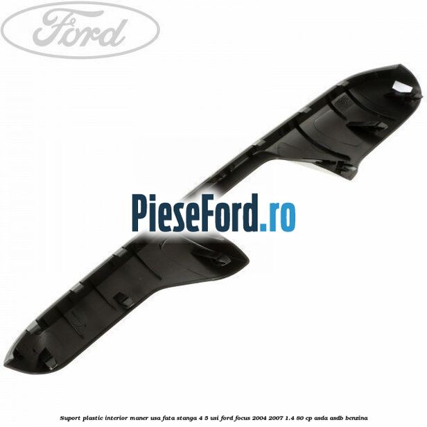 Suport plastic interior maner usa fata stanga 4/5 usi Ford Focus 2004-2007 1.4 80 cp ASDA, ASDB benzina